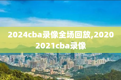 2024cba录像全场回放,20202021cba录像